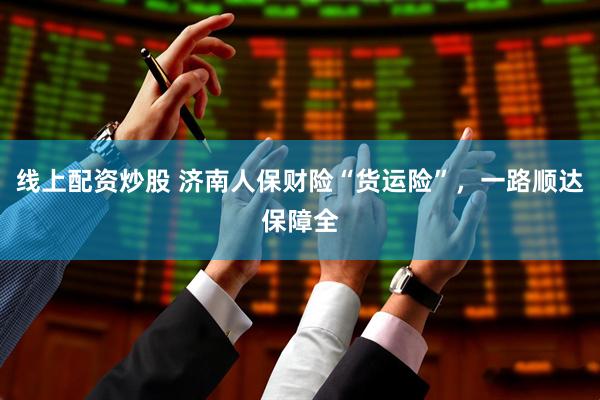 线上配资炒股 济南人保财险“货运险”，一路顺达保障全