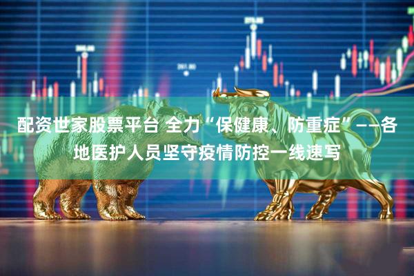 配资世家股票平台 全力“保健康、防重症”——各地医护人员坚守疫情防控一线速写