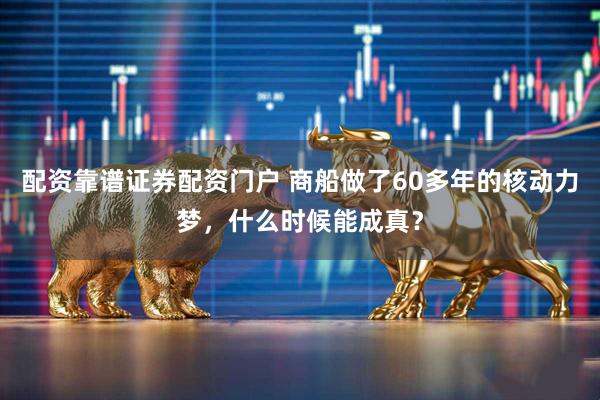 配资靠谱证券配资门户 商船做了60多年的核动力梦，什么时候能成真？