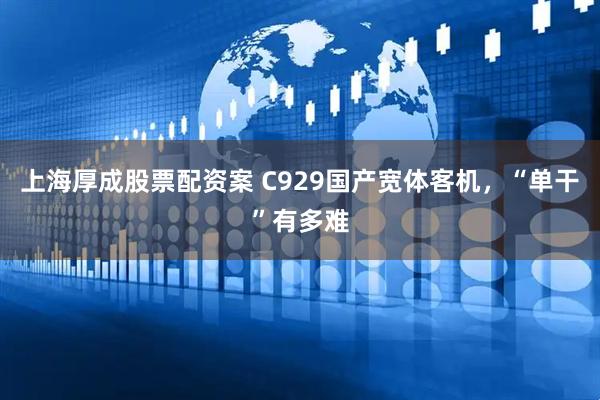 上海厚成股票配资案 C929国产宽体客机，“单干”有多难