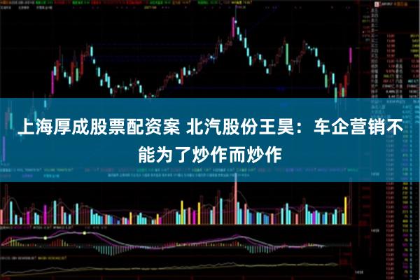上海厚成股票配资案 北汽股份王昊:车企营销不能为了炒作而炒作