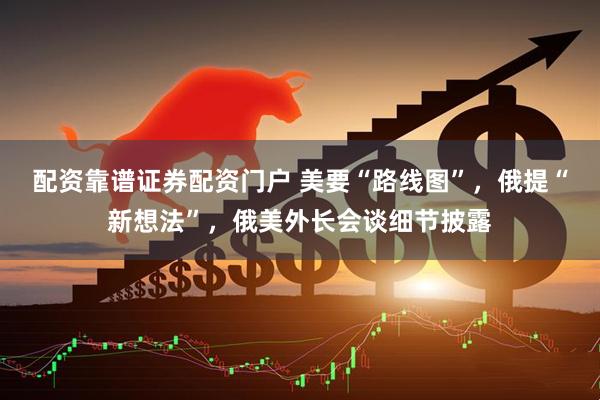 配资靠谱证券配资门户 美要“路线图”,俄提“新想法”,俄美外长会谈细节披露