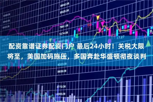 配资靠谱证券配资门户 最后24小时!关税大限将至,美国加码施压,多国奔赴华盛顿彻夜谈判