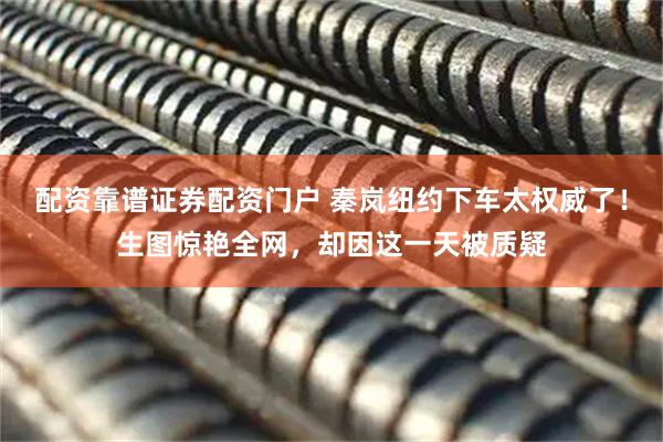 配资靠谱证券配资门户 秦岚纽约下车太权威了!生图惊艳全网,却因这一天被质疑