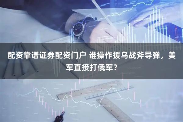 配资靠谱证券配资门户 谁操作援乌战斧导弹,美军直接打俄军?