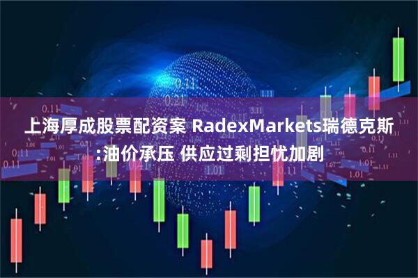 上海厚成股票配资案 RadexMarkets瑞德克斯:油价承压 供应过剩担忧加剧