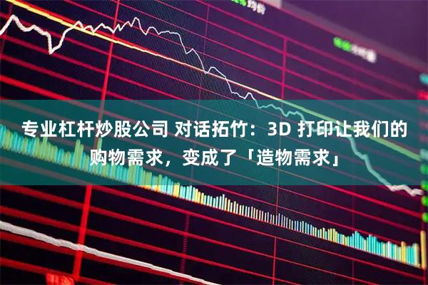 专业杠杆炒股公司 对话拓竹:3D 打印让我们的购物需求,变成了「造物需求」