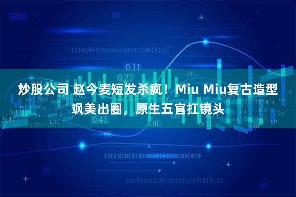炒股公司 赵今麦短发杀疯！Miu Miu复古造型飒美出圈，原生五官扛镜头