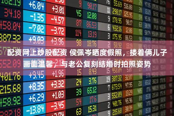 配资网上炒股配资 侯佩岑晒度假照，搂着俩儿子画面温馨，与老公复刻结婚时拍照姿势