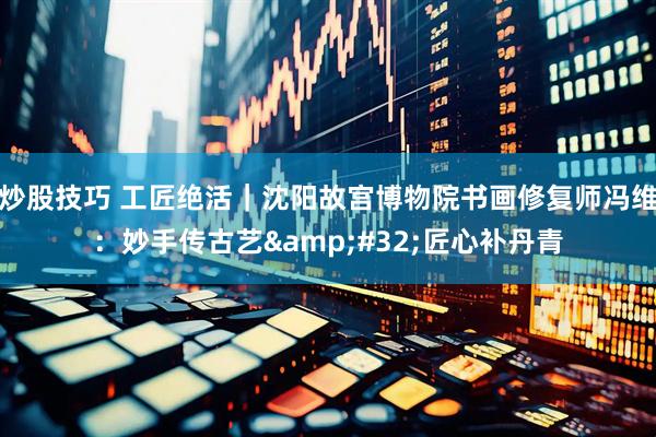 炒股技巧 工匠绝活｜沈阳故宫博物院书画修复师冯维：妙手传古艺 匠心补丹青