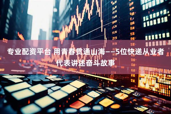 专业配资平台 用青春贯通山海——5位快递从业者代表讲述奋斗故事