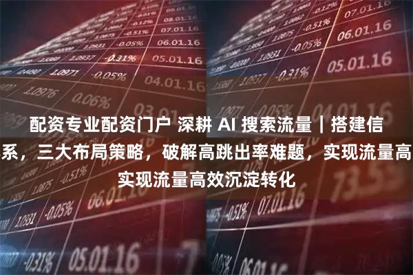 配资专业配资门户 深耕 AI 搜索流量｜搭建信任状内容体系，三大布局策略，破解高跳出率难题，实现流量高效沉淀转化