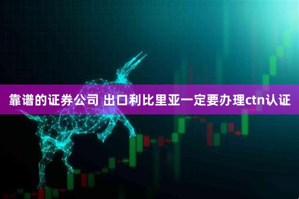靠谱的证券公司 出口利比里亚一定要办理ctn认证