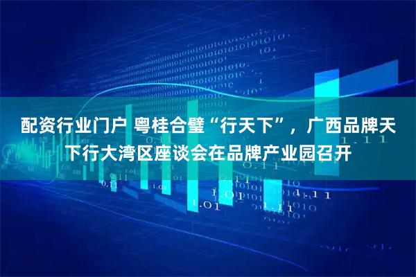 配资行业门户 粤桂合璧“行天下”，广西品牌天下行大湾区座谈会在品牌产业园召开